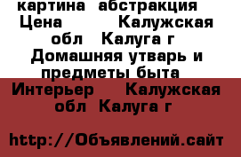 картина (абстракция) › Цена ­ 700 - Калужская обл., Калуга г. Домашняя утварь и предметы быта » Интерьер   . Калужская обл.,Калуга г.